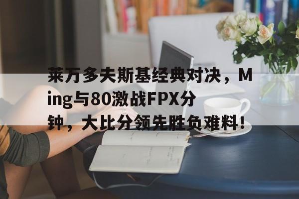 莱万多夫斯基经典对决，Ming与80激战FPX分钟，大比分领先胜负难料！